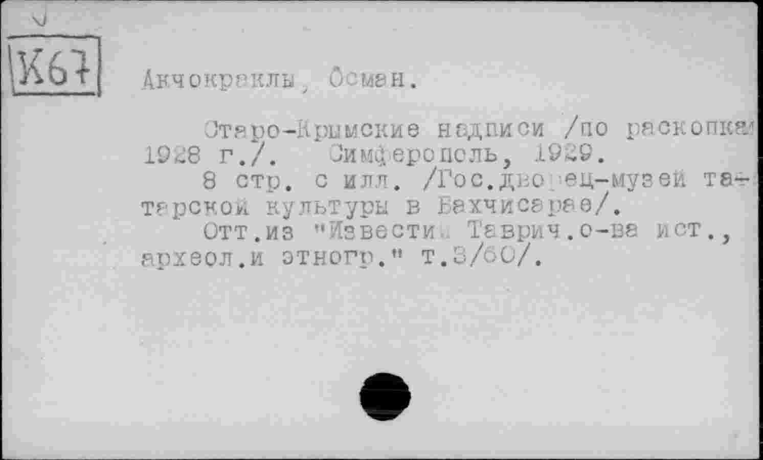 ﻿	
Акч О кр П КЛЫ j О С М8 н.
Отаро-Крымские надписи /по раскопка» 1928 г./. Симферополь, 1929.
8 стр. с илл. /Гос.дно ец-музей татарской культуры в Бахчисарае/.
Отт.из "Извести Таврич.о-ва ист., археол.и этногр." т.3/60/.